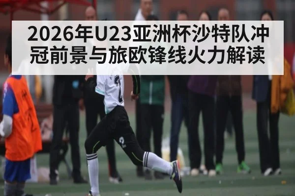 2026年U23亚洲杯沙特队冲冠前景与旅欧锋线火力解读